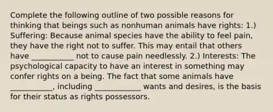 Complete the following outline of two possible reasons for thinking that beings such as nonhuman animals have rights: 1.) Suffering: Because animal species have the ability to feel pain, they have the right not to suffer. This may entail that others have ___________ not to cause pain needlessly. 2.) Interests: The psychological capacity to have an interest in something may confer rights on a being. The fact that some animals have ___________, including ____________ wants and desires, is the basis for their status as rights possessors.