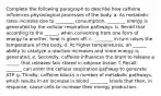 Complete the following paragraph to describe how caffeine influences physiological processes of the body. a. As metabolic rates increase due to ________ consumption, ________ energy is generated by the cellular respiration pathways. b. Recall that according to the ______, when converting from one form of energy to another, heat is given off. c. ________ in turn raises the temperature of the body. d. At higher temperatures, an ______ ability to catalyze a reaction increases and more energy is generated. e. Secondly, caffeine influences the brain to release a ______ that releases fats stored in adipose tissue. f. Recall, _______ can enter the cellular respiration pathway to generate ATP. g. Thirdly, caffeine blocks a number of metabolic pathways, which results in an increase in blood ________ levels that then, in response, cause cells to increase their energy production.