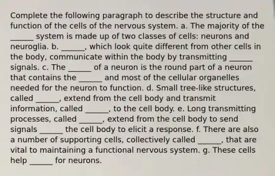 Complete the following paragraph to describe the structure and function of the cells of the nervous system. a. The majority of the ______ system is made up of two classes of cells: neurons and neuroglia. b. ______, which look quite different from other cells in the body, communicate within the body by transmitting ______ signals. c. The ______ of a neuron is the round part of a neuron that contains the ______ and most of the cellular organelles needed for the neuron to function. d. Small tree-like structures, called ______, extend from the cell body and transmit information, called ______, to the cell body. e. Long transmitting processes, called ______, extend from the cell body to send signals ______ the cell body to elicit a response. f. There are also a number of supporting cells, collectively called ______, that are vital to maintaining a functional nervous system. g. These cells help ______ for neurons.