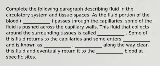 Complete the following paragraph describing fluid in the circulatory system and tissue spaces. As the fluid portion of the blood ( ____________ ) passes through the capillaries, some of the fluid is pushed across the capillary walls. This fluid that collects around the surrounding tissues is called ____________ . Some of this fluid returns to the capillaries and some enters ____________ and is known as ____________ . ____________ along the way clean this fluid and eventually return it to the ____________ blood at specific sites.