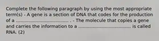 Complete the following paragraph by using the most appropriate term(s) - A gene is a section of DNA that codes for the production of a ..................................... . - The molecule that copies a gene and carries the information to a ..................................... is called RNA. (2)