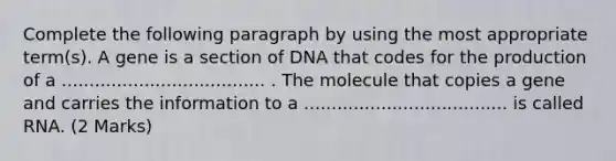 Complete the following paragraph by using the most appropriate term(s). A gene is a section of DNA that codes for the production of a ..................................... . The molecule that copies a gene and carries the information to a ..................................... is called RNA. (2 Marks)