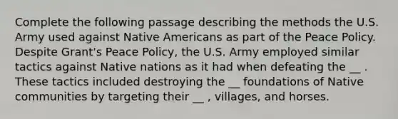 Complete the following passage describing the methods the U.S. Army used against Native Americans as part of the Peace Policy. Despite Grant's Peace Policy, the U.S. Army employed similar tactics against Native nations as it had when defeating the __ . These tactics included destroying the __ foundations of Native communities by targeting their __ , villages, and horses.