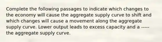 Complete the following passages to indicate which changes to the economy will cause the aggregate supply curve to shift and which changes will cause a movement along the aggregate supply curve. Lower output leads to excess capacity and a ----- the aggregate supply curve.