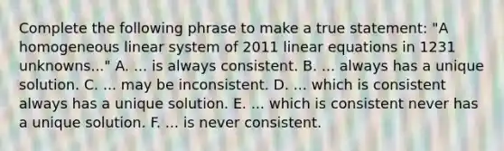 Complete the following phrase to make a true statement: "A homogeneous linear system of 2011 linear equations in 1231 unknowns..." A. ... is always consistent. B. ... always has a unique solution. C. ... may be inconsistent. D. ... which is consistent always has a unique solution. E. ... which is consistent never has a unique solution. F. ... is never consistent.