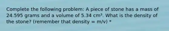 Complete the following problem: A piece of stone has a mass of 24.595 grams and a volume of 5.34 cm³. What is the density of the stone? (remember that density = m/v) *