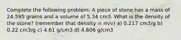 Complete the following problem: A piece of stone has a mass of 24.595 grams and a volume of 5.34 cm3. What is the density of the stone? (remember that density = m/v) a) 0.217 cm3/g b) 0.22 cm3/g c) 4.61 g/cm3 d) 4.606 g/cm3