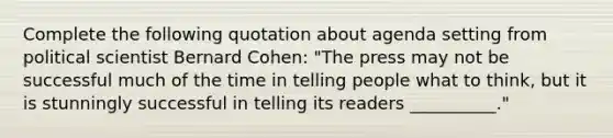 Complete the following quotation about agenda setting from political scientist Bernard Cohen: "The press may not be successful much of the time in telling people what to think, but it is stunningly successful in telling its readers __________."