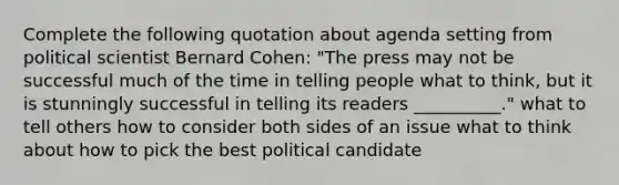 Complete the following quotation about agenda setting from political scientist Bernard Cohen: "The press may not be successful much of the time in telling people what to think, but it is stunningly successful in telling its readers __________." what to tell others how to consider both sides of an issue what to think about how to pick the best political candidate