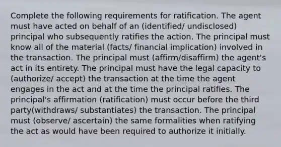 Complete the following requirements for ratification. The agent must have acted on behalf of an (identified/ undisclosed) principal who subsequently ratifies the action. The principal must know all of the material (facts/ financial implication) involved in the transaction. The principal must (affirm/disaffirm) the agent's act in its entirety. The principal must have the legal capacity to (authorize/ accept) the transaction at the time the agent engages in the act and at the time the principal ratifies. The principal's affirmation (ratification) must occur before the third party(withdraws/ substantiates) the transaction. The principal must (observe/ ascertain) the same formalities when ratifying the act as would have been required to authorize it initially.