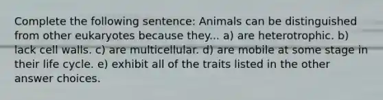 Complete the following sentence: Animals can be distinguished from other eukaryotes because they... a) are heterotrophic. b) lack cell walls. c) are multicellular. d) are mobile at some stage in their life cycle. e) exhibit all of the traits listed in the other answer choices.