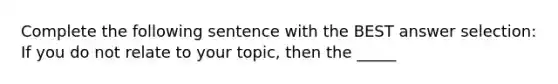 Complete the following sentence with the BEST answer selection: If you do not relate to your topic, then the _____