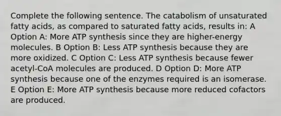 Complete the following sentence. The catabolism of unsaturated fatty acids, as compared to saturated fatty acids, results in: A Option A: More ATP synthesis since they are higher-energy molecules. B Option B: Less ATP synthesis because they are more oxidized. C Option C: Less ATP synthesis because fewer acetyl-CoA molecules are produced. D Option D: More ATP synthesis because one of the enzymes required is an isomerase. E Option E: More ATP synthesis because more reduced cofactors are produced.