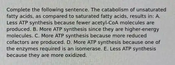 Complete the following sentence. The catabolism of unsaturated fatty acids, as compared to saturated fatty acids, results in: A. Less <a href='https://www.questionai.com/knowledge/kx3XpCJrFz-atp-synthesis' class='anchor-knowledge'>atp synthesis</a> because fewer acetyl-CoA molecules are produced. B. More ATP synthesis since they are higher-energy molecules. C. More ATP synthesis because more reduced cofactors are produced. D. More ATP synthesis because one of the enzymes required is an isomerase. E. Less ATP synthesis because they are more oxidized.