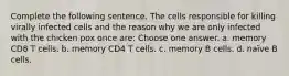 Complete the following sentence. The cells responsible for killing virally infected cells and the reason why we are only infected with the chicken pox once are: Choose one answer. a. memory CD8 T cells. b. memory CD4 T cells. c. memory B cells. d. naïve B cells.