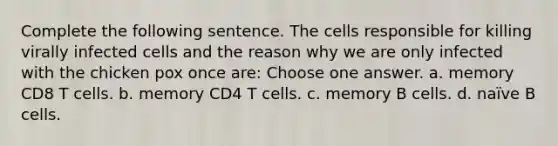 Complete the following sentence. The cells responsible for killing virally infected cells and the reason why we are only infected with the chicken pox once are: Choose one answer. a. memory CD8 T cells. b. memory CD4 T cells. c. memory B cells. d. naïve B cells.