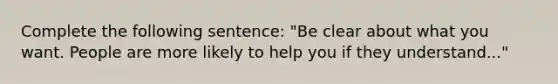 Complete the following sentence: "Be clear about what you want. People are more likely to help you if they understand..."​