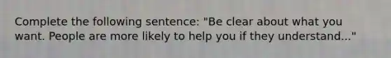 Complete the following sentence: "Be clear about what you want. People are more likely to help you if they understand..."