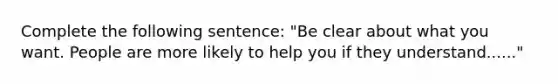 Complete the following sentence: "Be clear about what you want. People are more likely to help you if they understand......"