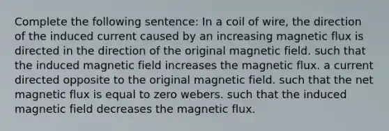 Complete the following sentence: In a coil of wire, the direction of the induced current caused by an increasing magnetic flux is directed in the direction of the original magnetic field. such that the induced magnetic field increases the magnetic flux. a current directed opposite to the original magnetic field. such that the net magnetic flux is equal to zero webers. such that the induced magnetic field decreases the magnetic flux.