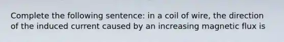 Complete the following sentence: in a coil of wire, the direction of the induced current caused by an increasing magnetic flux is