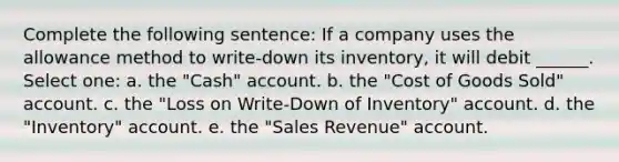 Complete the following sentence: If a company uses the allowance method to write-down its inventory, it will debit ______. Select one: a. the "Cash" account. b. the "Cost of Goods Sold" account. c. the "Loss on Write-Down of Inventory" account. d. the "Inventory" account. e. the "Sales Revenue" account.