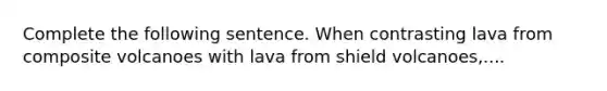 Complete the following sentence. When contrasting lava from composite volcanoes with lava from shield volcanoes,....