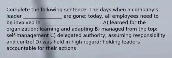 Complete the following sentence: The days when a company's leader ________________ are gone; today, all employees need to be involved in ________________________. A) learned for the organization; learning and adapting B) managed from the top; self-management C) delegated authority; assuming responsibility and control D) was held in high regard; holding leaders accountable for their actions