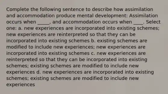 Complete the following sentence to describe how assimilation and accommodation produce mental development: Assimilation occurs when _____, and accommodation occurs when ____. Select one: a. new experiences are incorporated into existing schemes; new experiences are reinterpreted so that they can be incorporated into existing schemes b. existing schemes are modified to include new experiences; new experiences are incorporated into existing schemes c. new experiences are reinterpreted so that they can be incorporated into existing schemes; existing schemes are modified to include new experiences d. new experiences are incorporated into existing schemes; existing schemes are modified to include new experiences