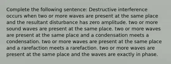 Complete the following sentence: Destructive interference occurs when two or more waves are present at the same place and the resultant disturbance has zero amplitude. two or more sound waves are present at the same place. two or more waves are present at the same place and a condensation meets a condensation. two or more waves are present at the same place and a rarefaction meets a rarefaction. two or more waves are present at the same place and the waves are exactly in phase.