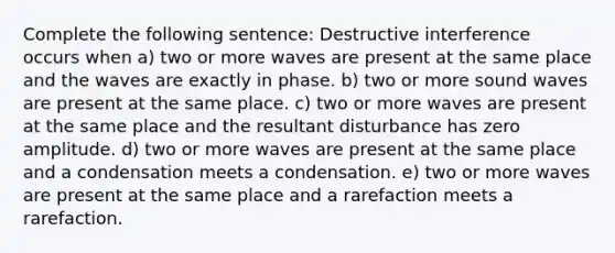 Complete the following sentence: Destructive interference occurs when a) two or more waves are present at the same place and the waves are exactly in phase. b) two or more sound waves are present at the same place. c) two or more waves are present at the same place and the resultant disturbance has zero amplitude. d) two or more waves are present at the same place and a condensation meets a condensation. e) two or more waves are present at the same place and a rarefaction meets a rarefaction.