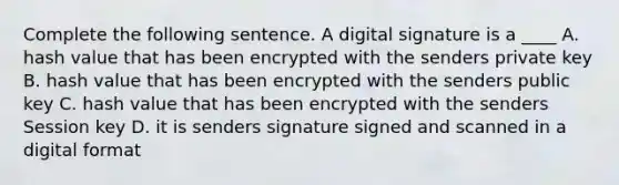 Complete the following sentence. A digital signature is a ____ A. hash value that has been encrypted with the senders private key B. hash value that has been encrypted with the senders public key C. hash value that has been encrypted with the senders Session key D. it is senders signature signed and scanned in a digital format