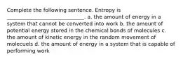 Complete the following sentence. Entropy is ______________________________. a. the amount of energy in a system that cannot be converted into work b. the amount of potential energy stored in the chemical bonds of molecules c. the amount of kinetic energy in the random movement of molecuels d. the amount of energy in a system that is capable of performing work