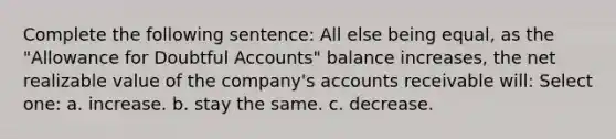 Complete the following sentence: All else being equal, as the "Allowance for Doubtful Accounts" balance increases, the net realizable value of the company's accounts receivable will: Select one: a. increase. b. stay the same. c. decrease.