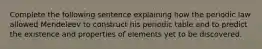 Complete the following sentence explaining how the periodic law allowed Mendeleev to construct his periodic table and to predict the existence and properties of elements yet to be discovered.