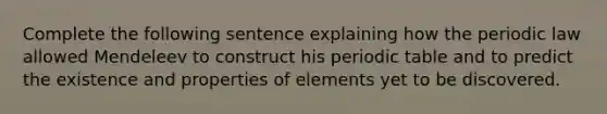 Complete the following sentence explaining how the periodic law allowed Mendeleev to construct his periodic table and to predict the existence and properties of elements yet to be discovered.