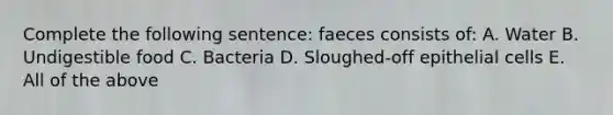 Complete the following sentence: faeces consists of: A. Water B. Undigestible food C. Bacteria D. Sloughed-off epithelial cells E. All of the above