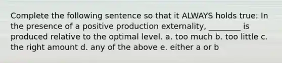 Complete the following sentence so that it ALWAYS holds true: In the presence of a positive production externality, ________ is produced relative to the optimal level. a. too much b. too little c. the right amount d. any of the above e. either a or b