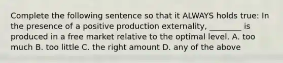 Complete the following sentence so that it ALWAYS holds true: In the presence of a positive production externality, ________ is produced in a free market relative to the optimal level. A. too much B. too little C. the right amount D. any of the above