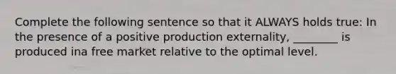 Complete the following sentence so that it ALWAYS holds true: In the presence of a positive production externality, ________ is produced ina free market relative to the optimal level.