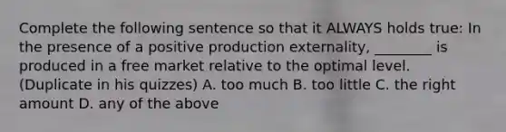 Complete the following sentence so that it ALWAYS holds true: In the presence of a positive production externality, ________ is produced in a free market relative to the optimal level. (Duplicate in his quizzes) A. too much B. too little C. the right amount D. any of the above