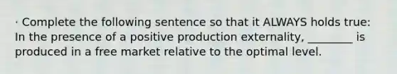 · Complete the following sentence so that it ALWAYS holds true: In the presence of a positive production externality, ________ is produced in a free market relative to the optimal level.