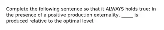 Complete the following sentence so that it ALWAYS holds true: In the presence of a positive production externality, _____ is produced relative to the optimal level.