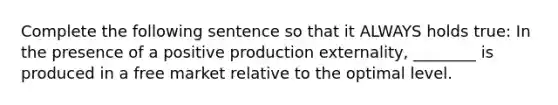 Complete the following sentence so that it ALWAYS holds true: In the presence of a positive production externality, ________ is produced in a free market relative to the optimal level.