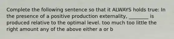 Complete the following sentence so that it ALWAYS holds true: In the presence of a positive production externality, ________ is produced relative to the optimal level. too much too little the right amount any of the above either a or b