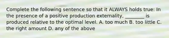 Complete the following sentence so that it ALWAYS holds true: In the presence of a positive production externality, ________ is produced relative to the optimal level. A. too much B. too little C. the right amount D. any of the above