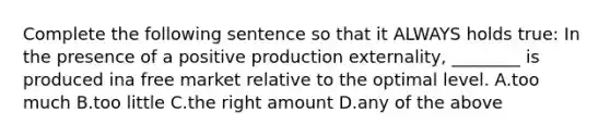 Complete the following sentence so that it ALWAYS holds true: In the presence of a positive production externality, ________ is produced ina free market relative to the optimal level. A.too much B.too little C.the right amount D.any of the above