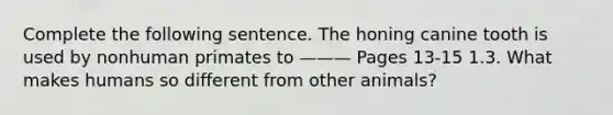 Complete the following sentence. The honing canine tooth is used by nonhuman primates to ——— Pages 13-15 1.3. What makes humans so different from other animals?