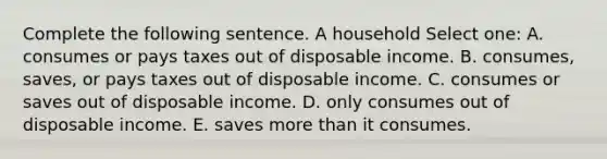 Complete the following sentence. A household Select one: A. consumes or pays taxes out of disposable income. B. consumes, saves, or pays taxes out of disposable income. C. consumes or saves out of disposable income. D. only consumes out of disposable income. E. saves <a href='https://www.questionai.com/knowledge/keWHlEPx42-more-than' class='anchor-knowledge'>more than</a> it consumes.