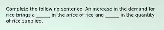 Complete the following sentence. An increase in the demand for rice brings a​ ______ in the price of rice and​ ______ in the quantity of rice supplied.